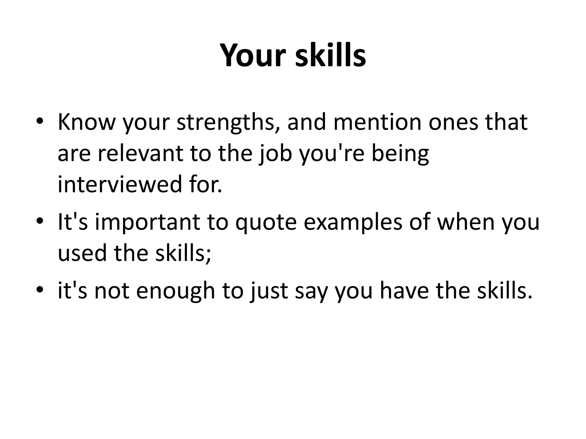 Your skills
• Know your strengths, and mention ones that
are relevant to the job you're being
interviewed for.
• It's important to quote examples of when you
used the skills;
• it's not enough to just say you have the skills.
 