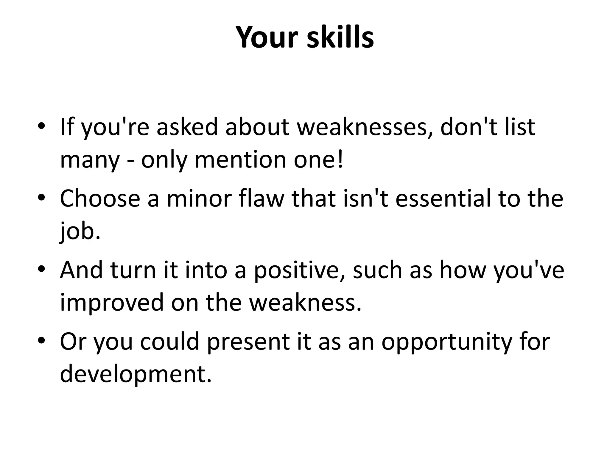 Your skills
• If you're asked about weaknesses, don't list
many - only mention one!
• Choose a minor flaw that isn't essential to the
job.
• And turn it into a positive, such as how you've
improved on the weakness.
• Or you could present it as an opportunity for
development.
 