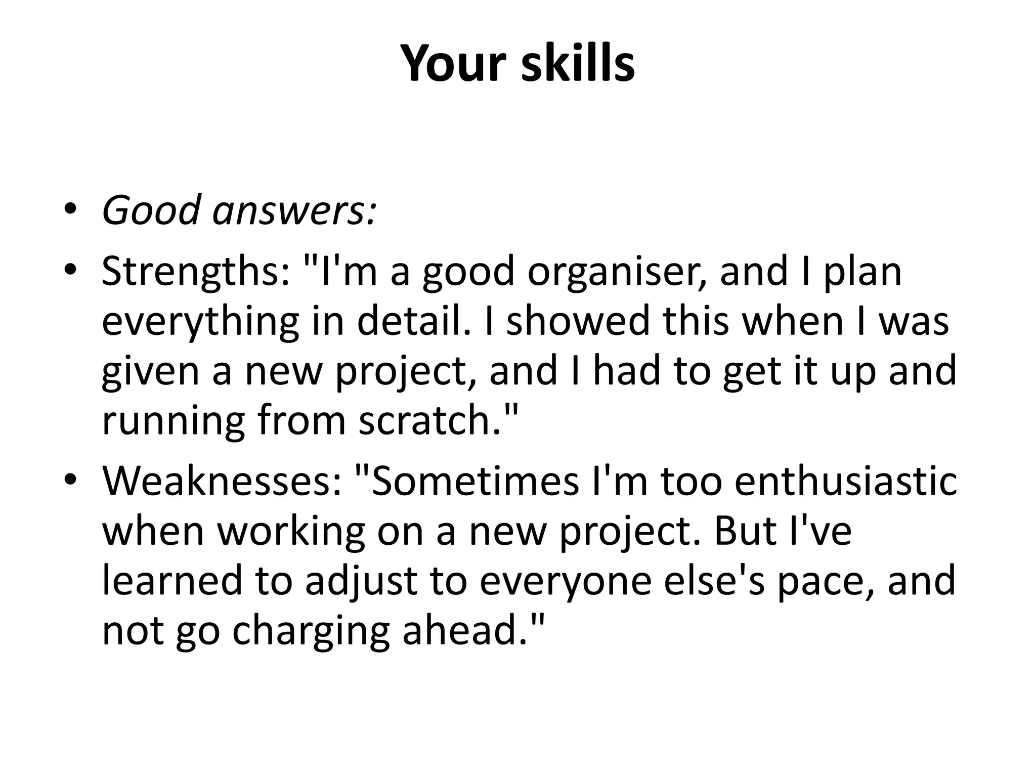 Your skills
• Good answers:
• Strengths: "I'm a good organiser, and I plan
everything in detail. I showed this when I was
given a new project, and I had to get it up and
running from scratch."
• Weaknesses: "Sometimes I'm too enthusiastic
when working on a new project. But I've
learned to adjust to everyone else's pace, and
not go charging ahead."
 