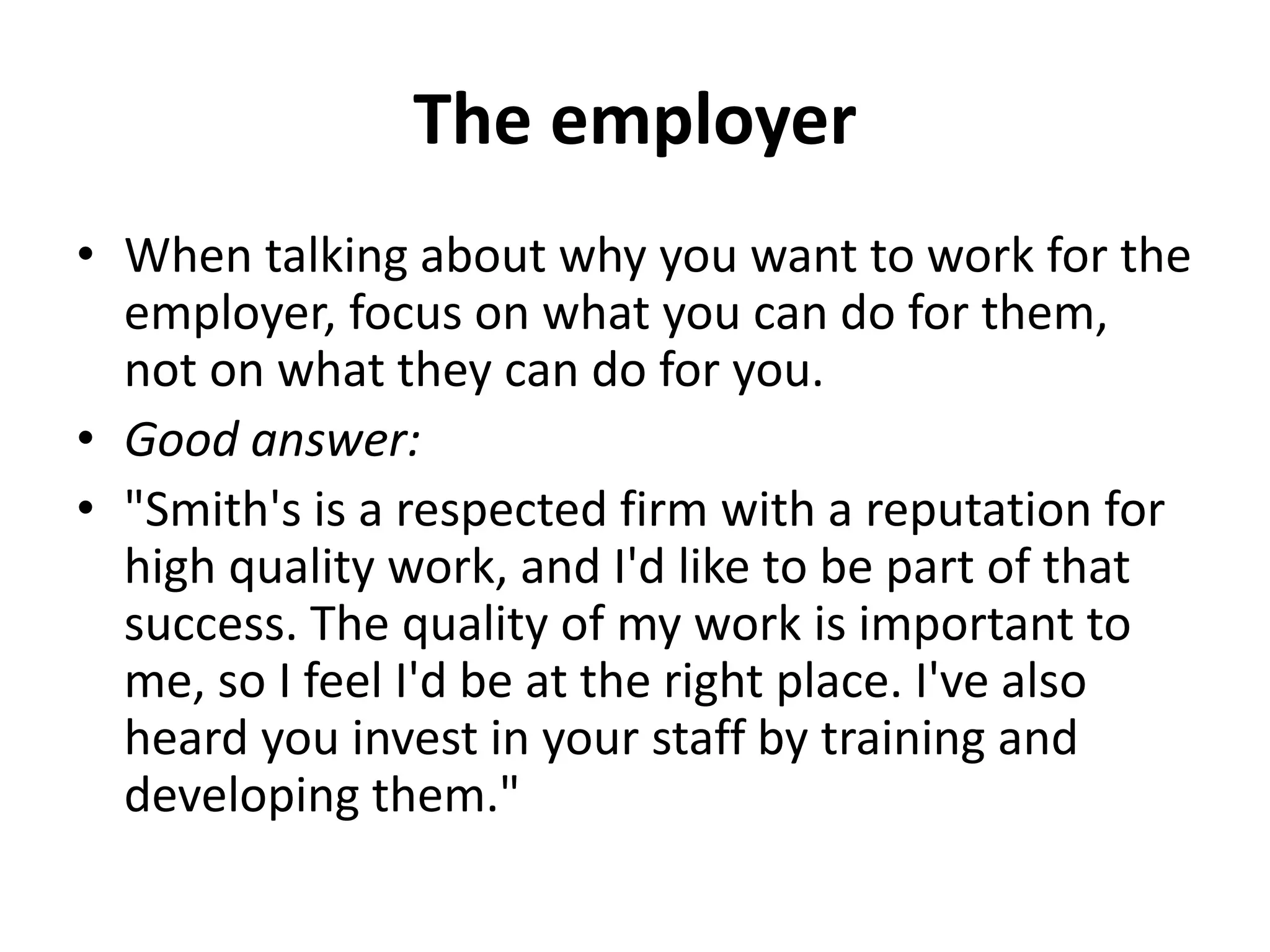The employer
• When talking about why you want to work for the
employer, focus on what you can do for them,
not on what they can do for you.
• Good answer:
• "Smith's is a respected firm with a reputation for
high quality work, and I'd like to be part of that
success. The quality of my work is important to
me, so I feel I'd be at the right place. I've also
heard you invest in your staff by training and
developing them."
 