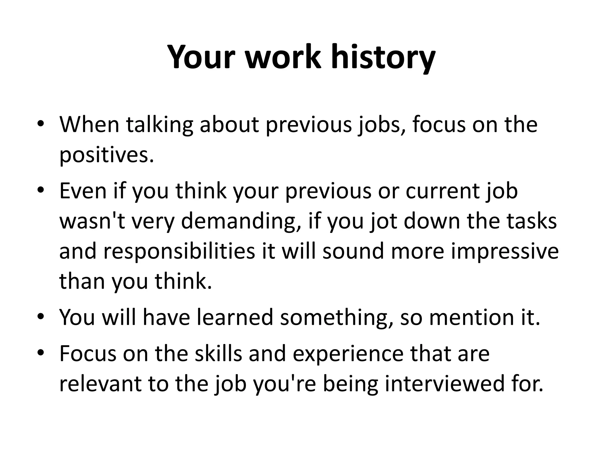 Your work history
• When talking about previous jobs, focus on the
positives.
• Even if you think your previous or current job
wasn't very demanding, if you jot down the tasks
and responsibilities it will sound more impressive
than you think.
• You will have learned something, so mention it.
• Focus on the skills and experience that are
relevant to the job you're being interviewed for.
 