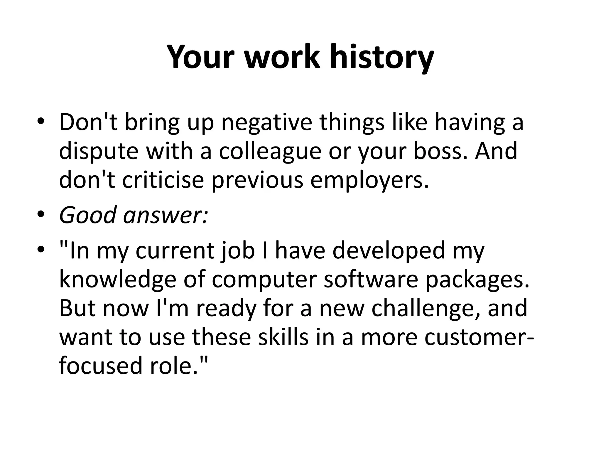 Your work history
• Don't bring up negative things like having a
dispute with a colleague or your boss. And
don't criticise previous employers.
• Good answer:
• "In my current job I have developed my
knowledge of computer software packages.
But now I'm ready for a new challenge, and
want to use these skills in a more customer-
focused role."
 