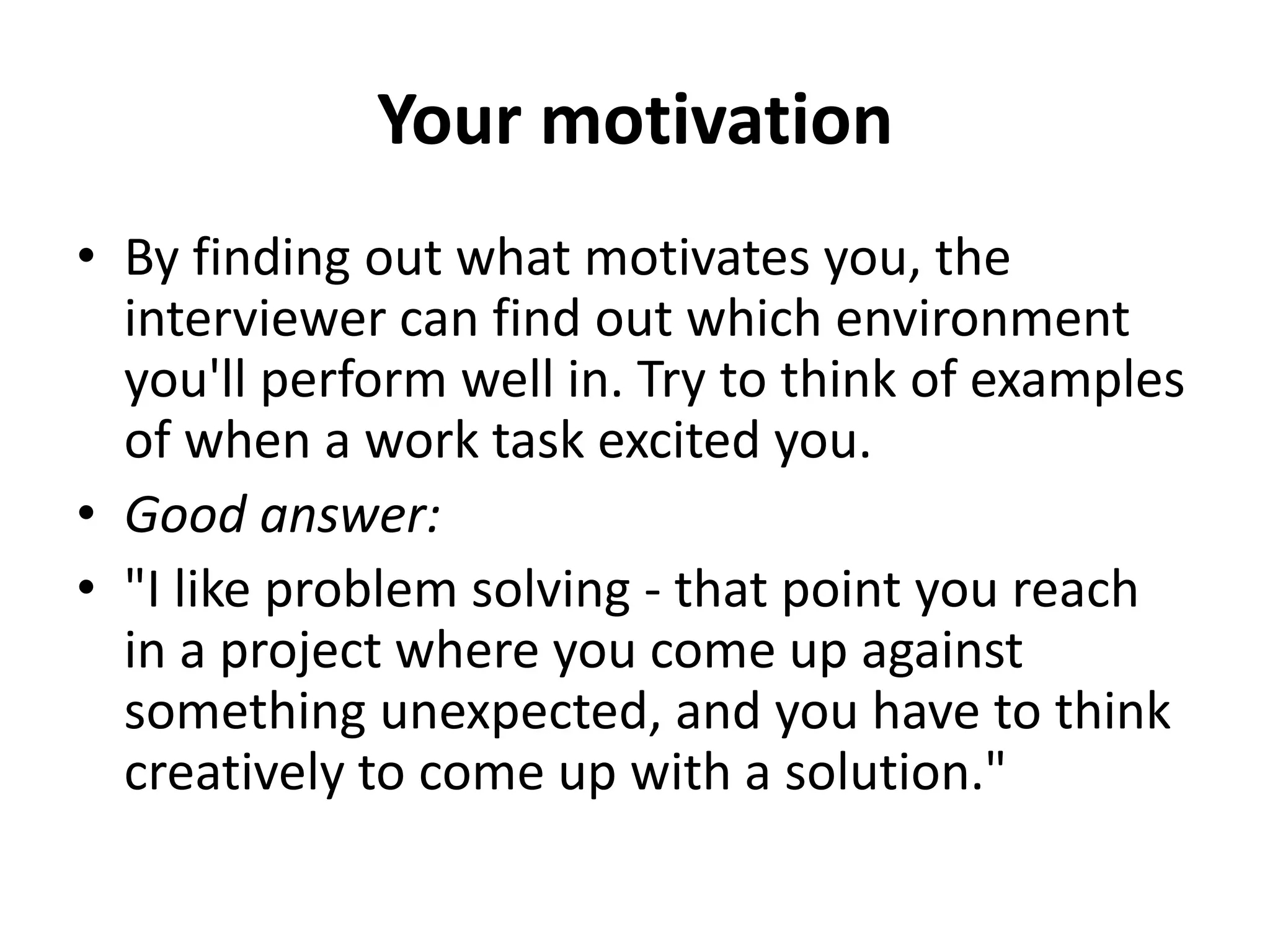 Your motivation
• By finding out what motivates you, the
interviewer can find out which environment
you'll perform well in. Try to think of examples
of when a work task excited you.
• Good answer:
• "I like problem solving - that point you reach
in a project where you come up against
something unexpected, and you have to think
creatively to come up with a solution."
 