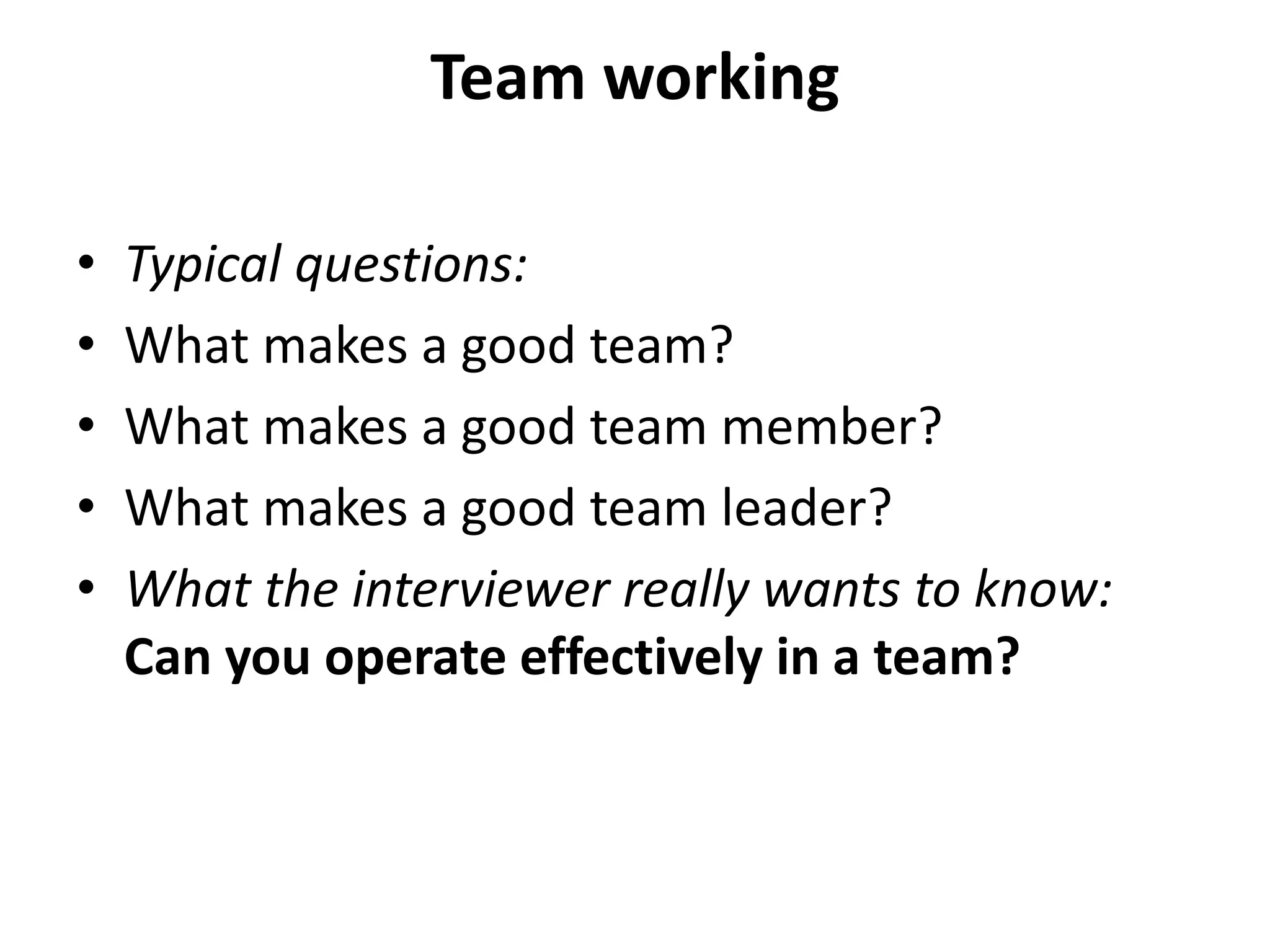 Team working
• Typical questions:
• What makes a good team?
• What makes a good team member?
• What makes a good team leader?
• What the interviewer really wants to know:
Can you operate effectively in a team?
 