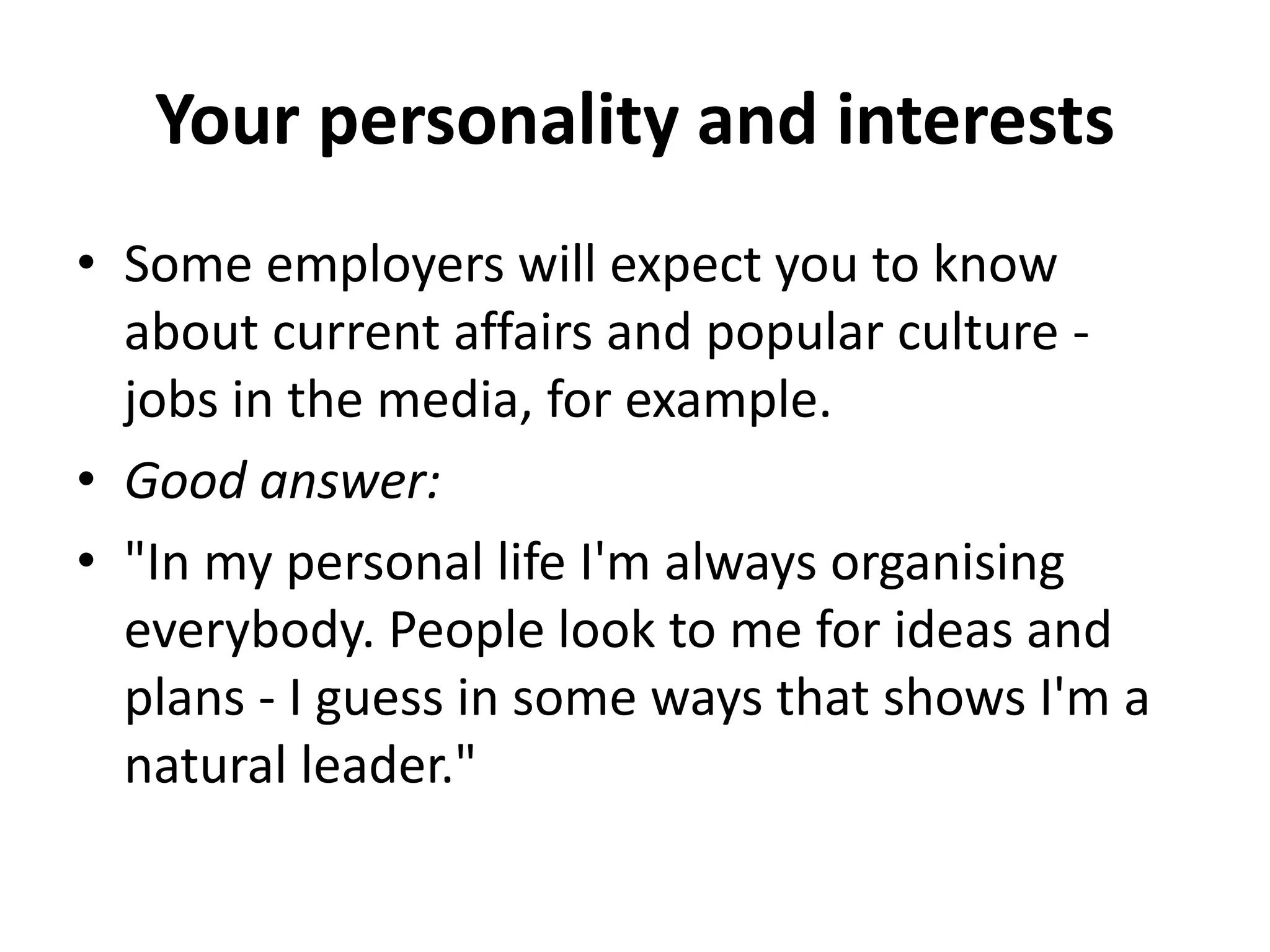 Your personality and interests
• Some employers will expect you to know
about current affairs and popular culture -
jobs in the media, for example.
• Good answer:
• "In my personal life I'm always organising
everybody. People look to me for ideas and
plans - I guess in some ways that shows I'm a
natural leader."
 