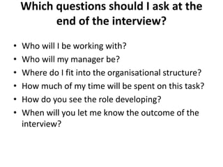Which questions should I ask at the
end of the interview?
• Who will I be working with?
• Who will my manager be?
• Where do I fit into the organisational structure?
• How much of my time will be spent on this task?
• How do you see the role developing?
• When will you let me know the outcome of the
interview?
 