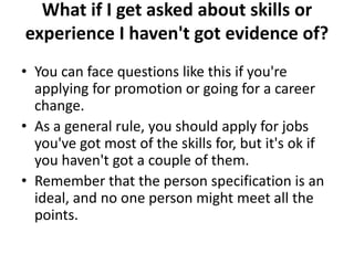 What if I get asked about skills or
experience I haven't got evidence of?
• You can face questions like this if you're
applying for promotion or going for a career
change.
• As a general rule, you should apply for jobs
you've got most of the skills for, but it's ok if
you haven't got a couple of them.
• Remember that the person specification is an
ideal, and no one person might meet all the
points.
 