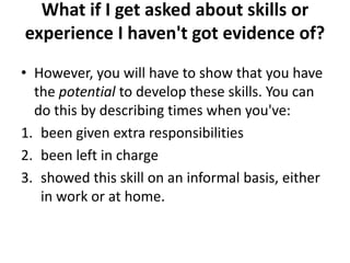 What if I get asked about skills or
experience I haven't got evidence of?
• However, you will have to show that you have
the potential to develop these skills. You can
do this by describing times when you've:
1. been given extra responsibilities
2. been left in charge
3. showed this skill on an informal basis, either
in work or at home.
 