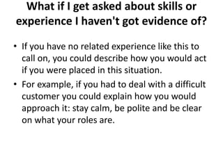 What if I get asked about skills or
experience I haven't got evidence of?
• If you have no related experience like this to
call on, you could describe how you would act
if you were placed in this situation.
• For example, if you had to deal with a difficult
customer you could explain how you would
approach it: stay calm, be polite and be clear
on what your roles are.
 