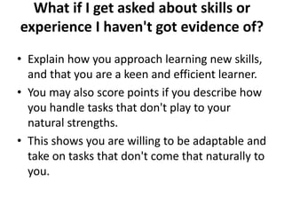 What if I get asked about skills or
experience I haven't got evidence of?
• Explain how you approach learning new skills,
and that you are a keen and efficient learner.
• You may also score points if you describe how
you handle tasks that don't play to your
natural strengths.
• This shows you are willing to be adaptable and
take on tasks that don't come that naturally to
you.
 