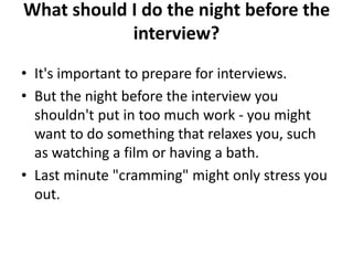 What should I do the night before the
interview?
• It's important to prepare for interviews.
• But the night before the interview you
shouldn't put in too much work - you might
want to do something that relaxes you, such
as watching a film or having a bath.
• Last minute "cramming" might only stress you
out.
 