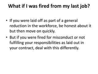 What if I was fired from my last job?
• If you were laid off as part of a general
reduction in the workforce, be honest about it
but then move on quickly.
• But if you were fired for misconduct or not
fulfilling your responsibilities as laid out in
your contract, deal with this differently.
 
