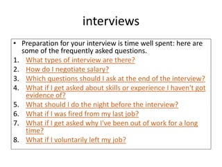 interviews
• Preparation for your interview is time well spent: here are
some of the frequently asked questions.
1. What types of interview are there?
2. How do I negotiate salary?
3. Which questions should I ask at the end of the interview?
4. What if I get asked about skills or experience I haven't got
evidence of?
5. What should I do the night before the interview?
6. What if I was fired from my last job?
7. What if I get asked why I've been out of work for a long
time?
8. What if I voluntarily left my job?
 