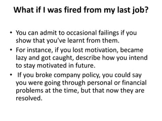 What if I was fired from my last job?
• You can admit to occasional failings if you
show that you've learnt from them.
• For instance, if you lost motivation, became
lazy and got caught, describe how you intend
to stay motivated in future.
• If you broke company policy, you could say
you were going through personal or financial
problems at the time, but that now they are
resolved.
 