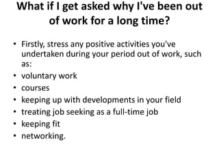 What if I get asked why I've been out
of work for a long time?
• Firstly, stress any positive activities you've
undertaken during your period out of work, such
as:
• voluntary work
• courses
• keeping up with developments in your field
• treating job seeking as a full-time job
• keeping fit
• networking.
 