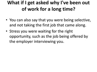 What if I get asked why I've been out
of work for a long time?
• You can also say that you were being selective,
and not taking the first job that came along.
• Stress you were waiting for the right
opportunity, such as the job being offered by
the employer interviewing you.
 