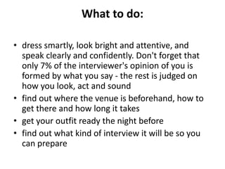 What to do:
• dress smartly, look bright and attentive, and
speak clearly and confidently. Don't forget that
only 7% of the interviewer's opinion of you is
formed by what you say - the rest is judged on
how you look, act and sound
• find out where the venue is beforehand, how to
get there and how long it takes
• get your outfit ready the night before
• find out what kind of interview it will be so you
can prepare
 