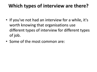 Which types of interview are there?
• If you've not had an interview for a while, it's
worth knowing that organisations use
different types of interview for different types
of job.
• Some of the most common are:
 