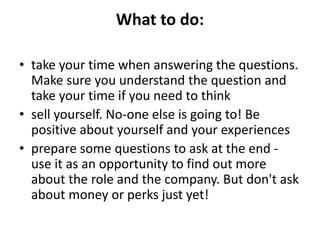 What to do:
• take your time when answering the questions.
Make sure you understand the question and
take your time if you need to think
• sell yourself. No-one else is going to! Be
positive about yourself and your experiences
• prepare some questions to ask at the end -
use it as an opportunity to find out more
about the role and the company. But don't ask
about money or perks just yet!
 