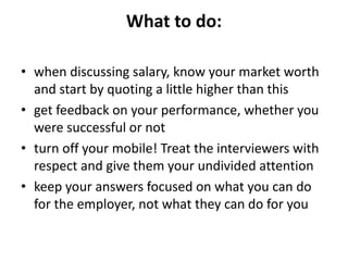 What to do:
• when discussing salary, know your market worth
and start by quoting a little higher than this
• get feedback on your performance, whether you
were successful or not
• turn off your mobile! Treat the interviewers with
respect and give them your undivided attention
• keep your answers focused on what you can do
for the employer, not what they can do for you
 