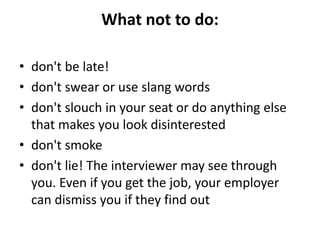 What not to do:
• don't be late!
• don't swear or use slang words
• don't slouch in your seat or do anything else
that makes you look disinterested
• don't smoke
• don't lie! The interviewer may see through
you. Even if you get the job, your employer
can dismiss you if they find out
 