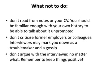 What not to do:
• don't read from notes or your CV. You should
be familiar enough with your own history to
be able to talk about it unprompted
• don't criticise former employers or colleagues.
Interviewers may mark you down as a
troublemaker and a gossip
• don't argue with the interviewer, no matter
what. Remember to keep things positive!
 