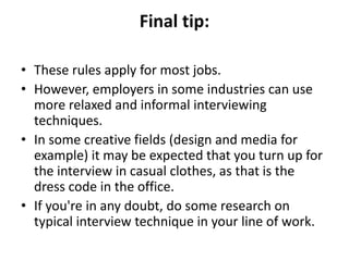 Final tip:
• These rules apply for most jobs.
• However, employers in some industries can use
more relaxed and informal interviewing
techniques.
• In some creative fields (design and media for
example) it may be expected that you turn up for
the interview in casual clothes, as that is the
dress code in the office.
• If you're in any doubt, do some research on
typical interview technique in your line of work.
 