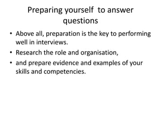 Preparing yourself to answer
questions
• Above all, preparation is the key to performing
well in interviews.
• Research the role and organisation,
• and prepare evidence and examples of your
skills and competencies.
 