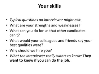 Your skills
• Typical questions an interviewer might ask:
• What are your strengths and weaknesses?
• What can you do for us that other candidates
can't?
• What would your colleagues and friends say your
best qualities were?
• Why should we hire you?
• What the interviewer really wants to know: They
want to know if you can do the job.
 