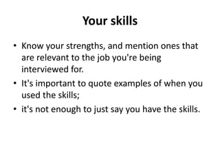 Your skills
• Know your strengths, and mention ones that
are relevant to the job you're being
interviewed for.
• It's important to quote examples of when you
used the skills;
• it's not enough to just say you have the skills.
 