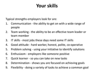 Your skills
Typical strengths employers look for are:
1. Communication - the ability to get on with a wide range of
people
2. Team working - the ability to be an effective team leader or
team member
3. IT skills - most jobs these days need some IT skills
4. Good attitude - hard worker, honest, polite, co-operative
5. Problem solving - using your initiative to identify solutions
6. Enthusiasm - employers like someone positive
7. Quick learner - so you can take on new tasks
8. Determination - shows you are focused on achieving goals
9. Flexibility - doing a variety of tasks to achieve a common goal
 