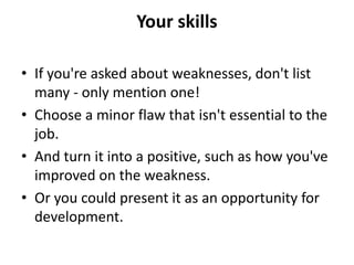 Your skills
• If you're asked about weaknesses, don't list
many - only mention one!
• Choose a minor flaw that isn't essential to the
job.
• And turn it into a positive, such as how you've
improved on the weakness.
• Or you could present it as an opportunity for
development.
 