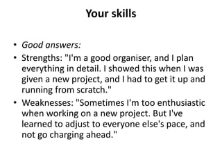 Your skills
• Good answers:
• Strengths: "I'm a good organiser, and I plan
everything in detail. I showed this when I was
given a new project, and I had to get it up and
running from scratch."
• Weaknesses: "Sometimes I'm too enthusiastic
when working on a new project. But I've
learned to adjust to everyone else's pace, and
not go charging ahead."
 