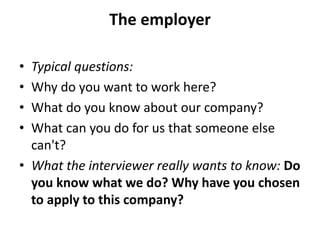 The employer
• Typical questions:
• Why do you want to work here?
• What do you know about our company?
• What can you do for us that someone else
can't?
• What the interviewer really wants to know: Do
you know what we do? Why have you chosen
to apply to this company?
 
