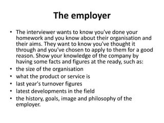 The employer
• The interviewer wants to know you've done your
homework and you know about their organisation and
their aims. They want to know you've thought it
through and you've chosen to apply to them for a good
reason. Show your knowledge of the company by
having some facts and figures at the ready, such as:
• the size of the organisation
• what the product or service is
• last year's turnover figures
• latest developments in the field
• the history, goals, image and philosophy of the
employer.
 
