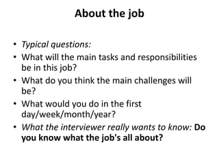 About the job
• Typical questions:
• What will the main tasks and responsibilities
be in this job?
• What do you think the main challenges will
be?
• What would you do in the first
day/week/month/year?
• What the interviewer really wants to know: Do
you know what the job's all about?
 