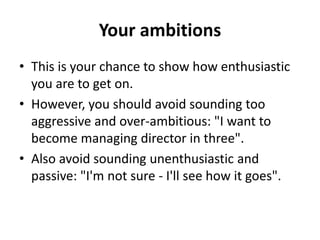 Your ambitions
• This is your chance to show how enthusiastic
you are to get on.
• However, you should avoid sounding too
aggressive and over-ambitious: "I want to
become managing director in three".
• Also avoid sounding unenthusiastic and
passive: "I'm not sure - I'll see how it goes".
 