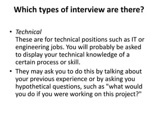 Which types of interview are there?
• Technical
These are for technical positions such as IT or
engineering jobs. You will probably be asked
to display your technical knowledge of a
certain process or skill.
• They may ask you to do this by talking about
your previous experience or by asking you
hypothetical questions, such as "what would
you do if you were working on this project?"
 