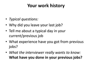 Your work history
• Typical questions:
• Why did you leave your last job?
• Tell me about a typical day in your
current/previous job
• What experience have you got from previous
jobs?
• What the interviewer really wants to know:
What have you done in your previous jobs?
 
