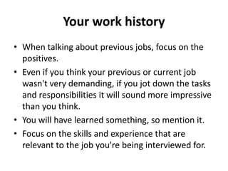 Your work history
• When talking about previous jobs, focus on the
positives.
• Even if you think your previous or current job
wasn't very demanding, if you jot down the tasks
and responsibilities it will sound more impressive
than you think.
• You will have learned something, so mention it.
• Focus on the skills and experience that are
relevant to the job you're being interviewed for.
 