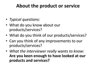 About the product or service
• Typical questions:
• What do you know about our
products/services?
• What do you think of our products/services?
• Can you think of any improvements to our
products/services?
• What the interviewer really wants to know:
Are you keen enough to have looked at our
products and services?
 