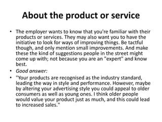 About the product or service
• The employer wants to know that you're familiar with their
products or services. They may also want you to have the
initiative to look for ways of improving things. Be tactful
though, and only mention small improvements. And make
these the kind of suggestions people in the street might
come up with; not because you are an "expert" and know
best.
• Good answer:
• "Your products are recognised as the industry standard,
leading the way in style and performance. However, maybe
by altering your advertising style you could appeal to older
consumers as well as young ones. I think older people
would value your product just as much, and this could lead
to increased sales."
 