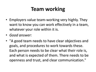 Team working
• Employers value team-working very highly. They
want to know you can work effectively in a team,
whatever your role within it is.
• Good answer:
• "A good team needs to have clear objectives and
goals, and procedures to work towards these.
Each person needs to be clear what their role is,
and what is expected of them. There needs to be
openness and trust, and clear communication."
 