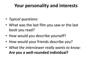 Your personality and interests
• Typical questions:
• What was the last film you saw or the last
book you read?
• How would you describe yourself?
• How would your friends describe you?
• What the interviewer really wants to know:
Are you a well-rounded individual?
 