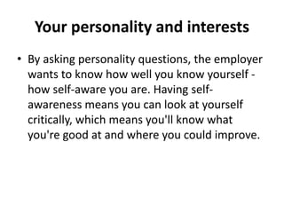 Your personality and interests
• By asking personality questions, the employer
wants to know how well you know yourself -
how self-aware you are. Having self-
awareness means you can look at yourself
critically, which means you'll know what
you're good at and where you could improve.
 