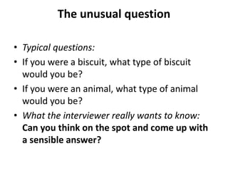 The unusual question
• Typical questions:
• If you were a biscuit, what type of biscuit
would you be?
• If you were an animal, what type of animal
would you be?
• What the interviewer really wants to know:
Can you think on the spot and come up with
a sensible answer?
 