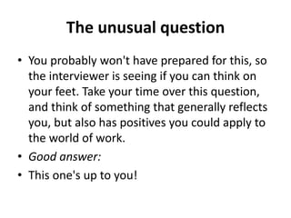 The unusual question
• You probably won't have prepared for this, so
the interviewer is seeing if you can think on
your feet. Take your time over this question,
and think of something that generally reflects
you, but also has positives you could apply to
the world of work.
• Good answer:
• This one's up to you!
 