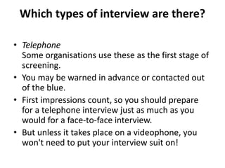 Which types of interview are there?
• Telephone
Some organisations use these as the first stage of
screening.
• You may be warned in advance or contacted out
of the blue.
• First impressions count, so you should prepare
for a telephone interview just as much as you
would for a face-to-face interview.
• But unless it takes place on a videophone, you
won't need to put your interview suit on!
 