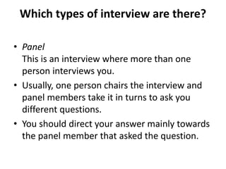 Which types of interview are there?
• Panel
This is an interview where more than one
person interviews you.
• Usually, one person chairs the interview and
panel members take it in turns to ask you
different questions.
• You should direct your answer mainly towards
the panel member that asked the question.
 