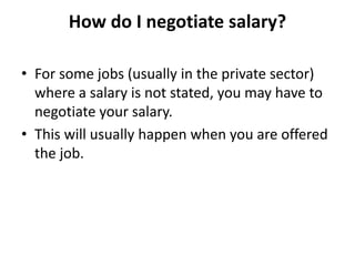 How do I negotiate salary?
• For some jobs (usually in the private sector)
where a salary is not stated, you may have to
negotiate your salary.
• This will usually happen when you are offered
the job.
 